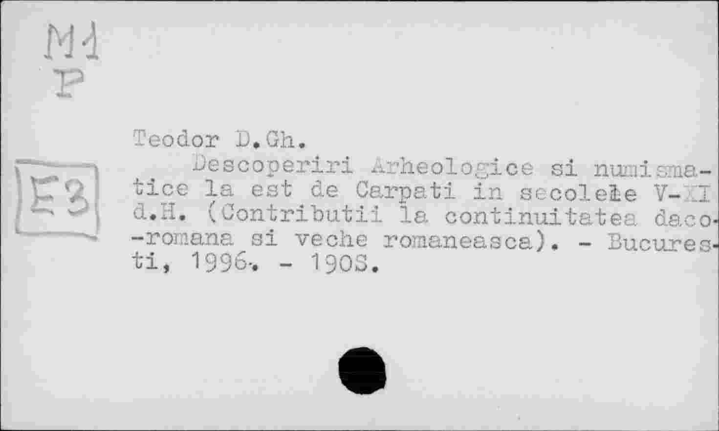 ﻿Md
P
|gâ]
Teodor D,Gh.
Descoperiri Arheologice si numisma-tice la est.de Carpati in secoleie V-LI d.H. (Contributii la continu!tatea daco -romana si veche romaneasca). - Bucures ti, 1996-. - 1903.